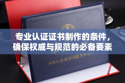 云霄专业认证证书制作的条件，确保权威与规范的必备要素